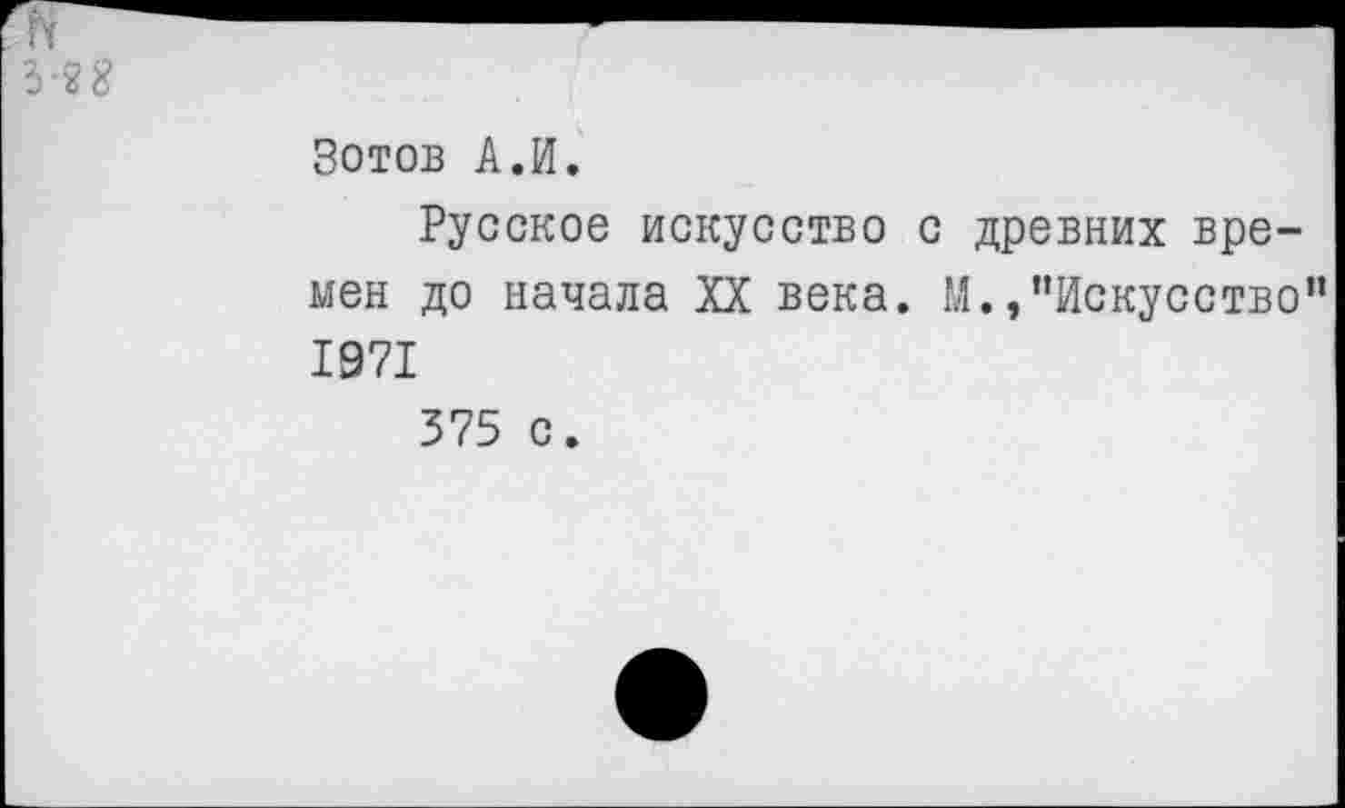 ﻿5-2 8
Зотов А.И.
Русское искусство с древних времен до начала XX века. М./’Искусство" 1971
375 с.